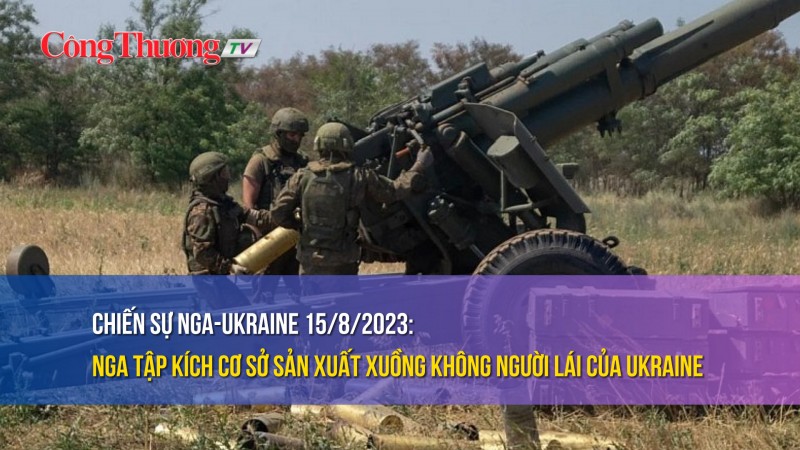 Chiến sự Nga-Ukraine 15/8/2023: Nga tập kích cơ sở sản xuất xuồng không người lái của Ukraine
