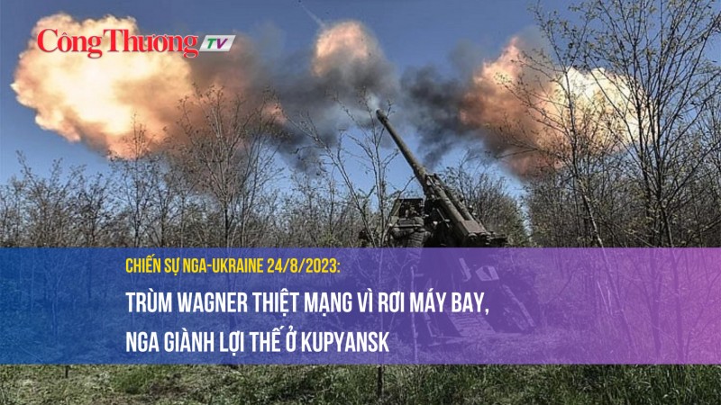Chiến sự Nga-Ukraine 24/8/2023: Trùm Wagner thiệt mạng vì rơi máy bay, Nga giành lợi thế ở Kupyansk