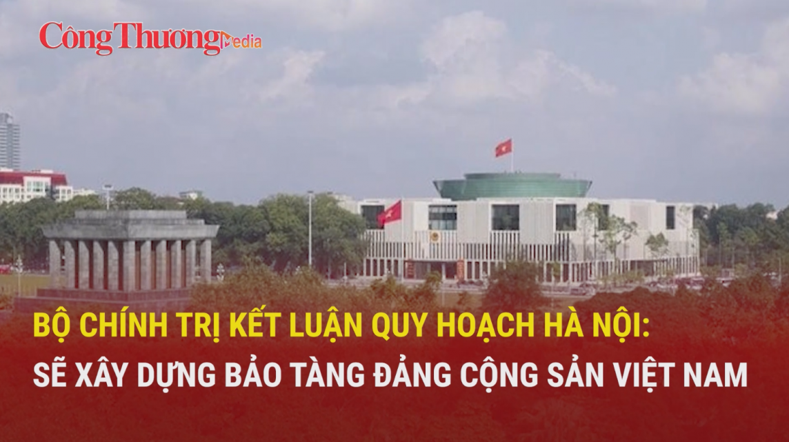 Bộ Chính trị kết luận quy hoạch Hà Nội: Sẽ xây dựng Bảo tàng Đảng Cộng sản Việt Nam