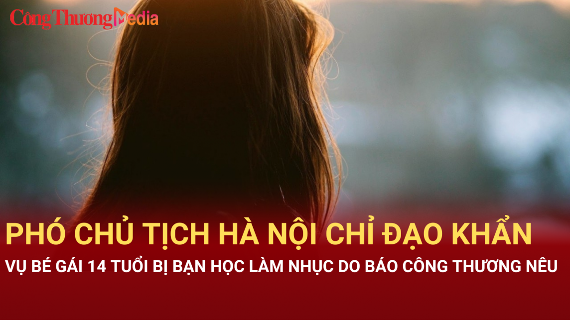 Phó Chủ tịch Hà Nội chỉ đạo khẩn vụ bé gái 14 tuổi bị bạn học làm nhục Báo Công Thương nêu