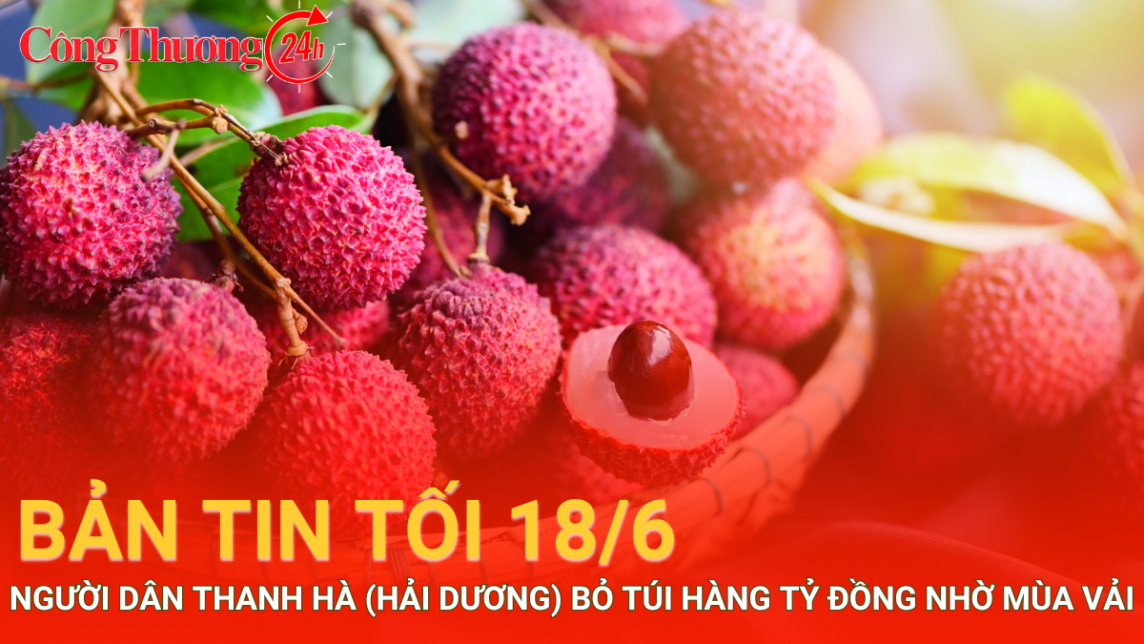 Bản tin tối 18/6: Nông dân Thanh Hà (Hải Dương) bỏ túi hàng tỷ đồng nhờ vải thiều