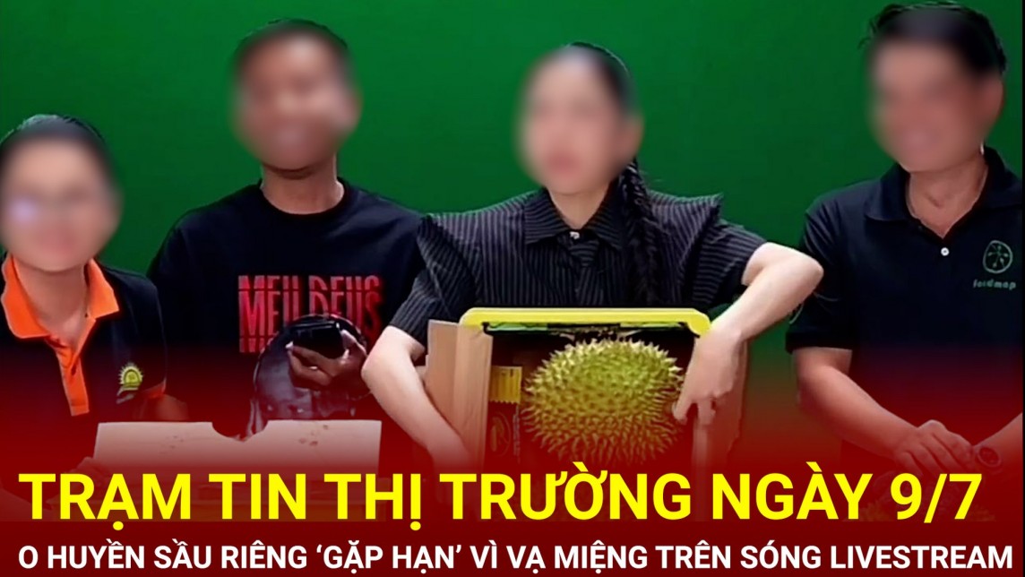 Trạm tin thị trường ngày 9/7: O Huyền Sầu Riêng ‘gặp hạn’ vì vạ miệng trên sóng livestream