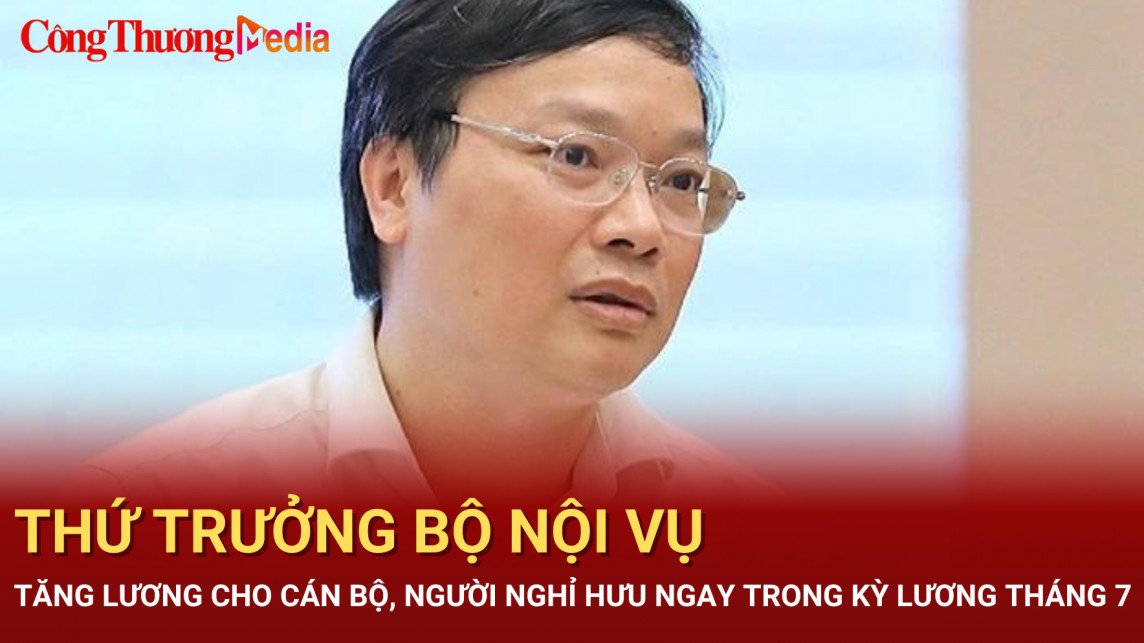 Thứ trưởng Bộ Nội vụ: Tăng lương cho cán bộ, người nghỉ hưu ngay trong kỳ lương tháng 7