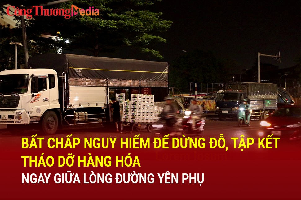 Hà Nội: Bất chấp nguy hiểm để dừng đỗ, tập kết, tháo dỡ hàng hóa ngay giữa lòng đường Yên Phụ