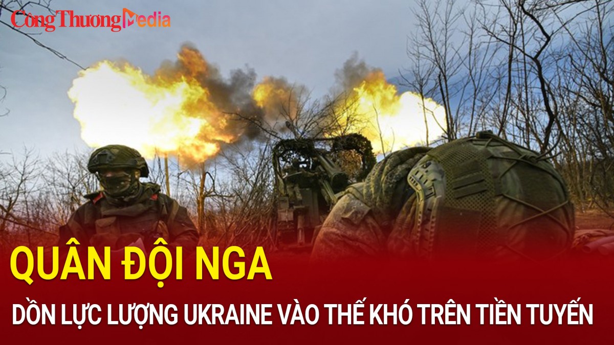 Quân đội Nga đẩy lực lượng Ukraine vào 'thế khó' trên tiền tuyến