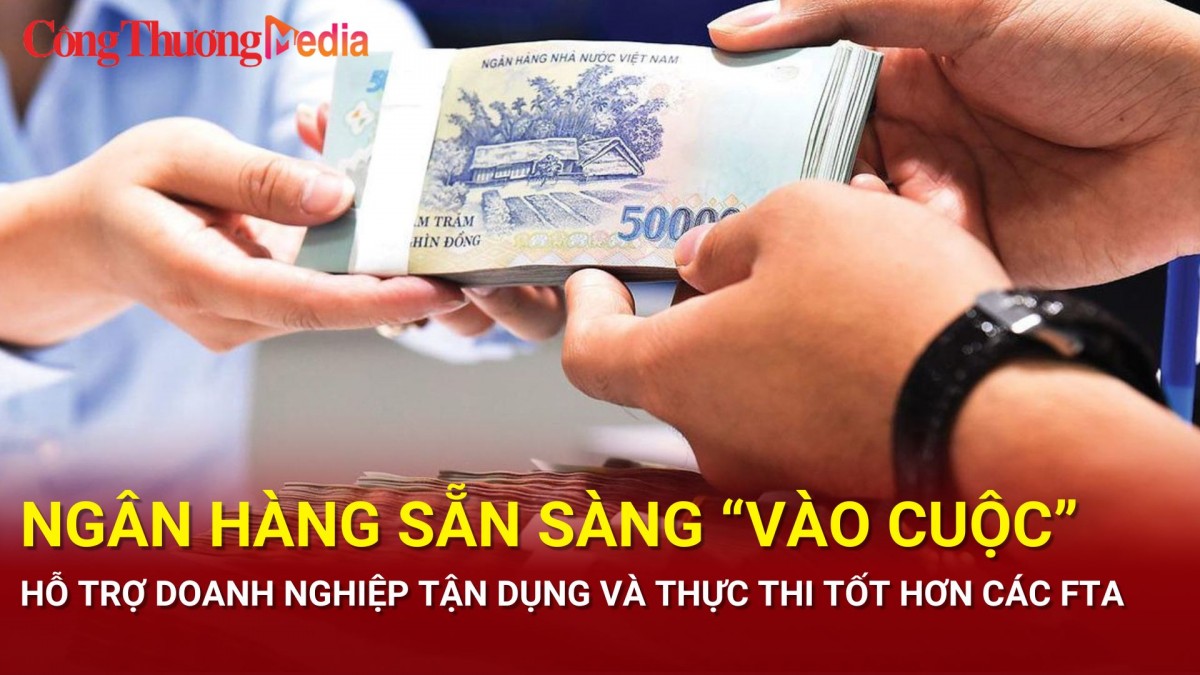 Ngân hàng sẵn sàng 'vào cuộc' hỗ trợ doanh nghiệp tận dụng và thực thi tốt hơn các FTA