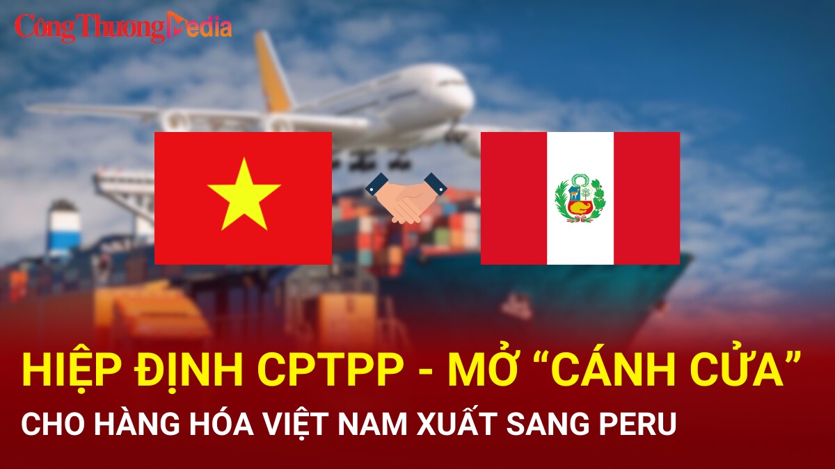 Hiệp định CPTPP - mở 'cánh cửa' cho hàng hóa Việt Nam xuất sang Peru